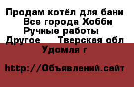 Продам котёл для бани  - Все города Хобби. Ручные работы » Другое   . Тверская обл.,Удомля г.